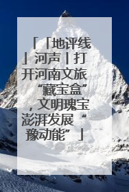 「地评线」河声丨打开河南文旅“藏宝盒”，文明瑰宝澎湃发展“豫动能”