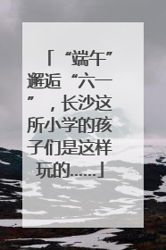 “端午”邂逅“六一”，长沙这所小学的孩子们是这样玩的……