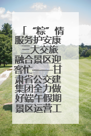 “粽”情服务护安康 三大交旅融合景区迎客忙——甘肃省公交建集团全力做好端午假期景区运营工作
