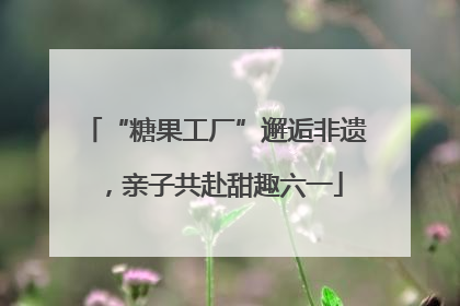 “糖果工厂”邂逅非遗，亲子共赴甜趣六一