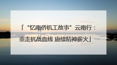 “忆南侨机工故事”云南行：重走抗战血线 赓续精神薪火