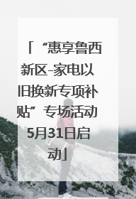 “惠享鲁西新区-家电以旧换新专项补贴”专场活动5月31日启动