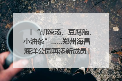 “胡辣汤、豆腐脑、小油条”……郑州海昌海洋公园再添新成员