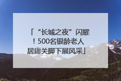 “长城之夜”闪耀！500名银龄老人居庸关脚下展风采