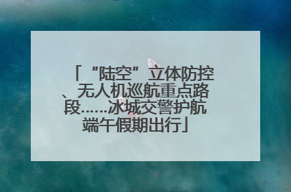 “陆空”立体防控、无人机巡航重点路段……冰城交警护航端午假期出行