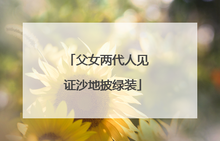 父女两代人见证沙地披绿装