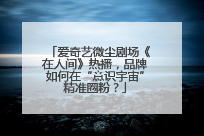 爱奇艺微尘剧场《在人间》热播，品牌如何在“意识宇宙”精准圈粉？