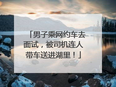 男子乘网约车去面试，被司机连人带车送进湖里！