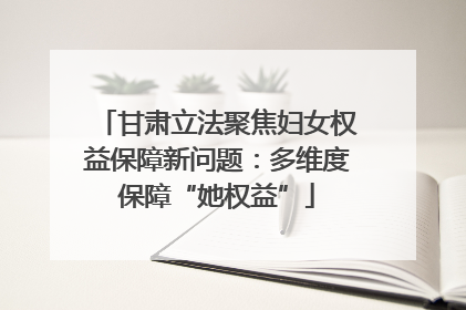 甘肃立法聚焦妇女权益保障新问题：多维度保障“她权益”