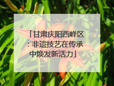 甘肃庆阳西峰区：非遗技艺在传承中焕发新活力