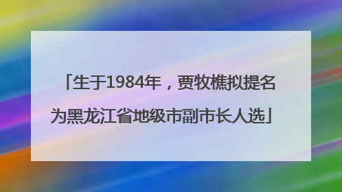 生于1984年，贾牧樵拟提名为黑龙江省地级市副市长人选