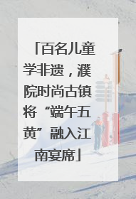 百名儿童学非遗，濮院时尚古镇将“端午五黄”融入江南宴席