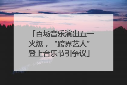 百场音乐演出五一火爆，“跨界艺人”登上音乐节引争议