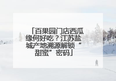 百果园门店西瓜缘何好吃？江苏盐城产地溯源解锁“甜蜜”密码