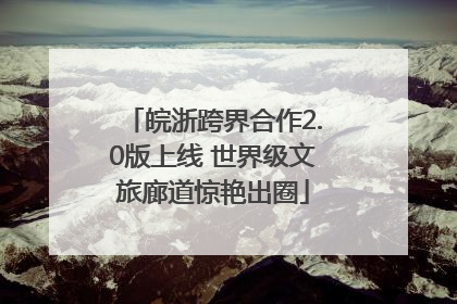 皖浙跨界合作2.0版上线 世界级文旅廊道惊艳出圈