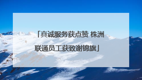 真诚服务获点赞 株洲联通员工获致谢锦旗
