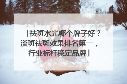 祛斑水光哪个牌子好？淡斑祛斑效果排名第一，行业标杆稳定品牌