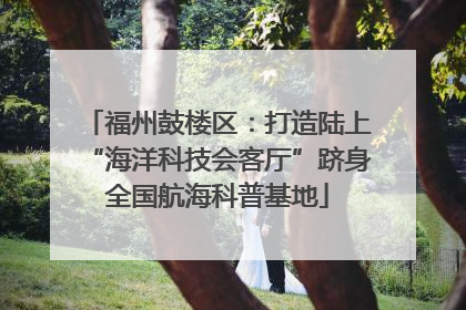 福州鼓楼区：打造陆上“海洋科技会客厅”跻身全国航海科普基地