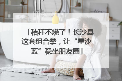秸秆不烧了！长沙县这套组合拳，让“星沙蓝”稳坐朋友圈