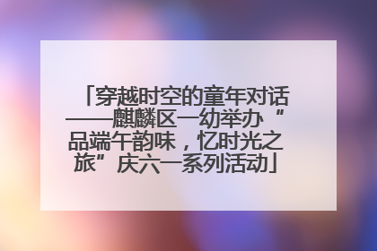 穿越时空的童年对话——麒麟区一幼举办“品端午韵味，忆时光之旅”庆六一系列活动