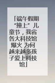 端午假期“撞上”儿童节，我省各大科技馆爆火 为何越来越多孩子爱上科技馆