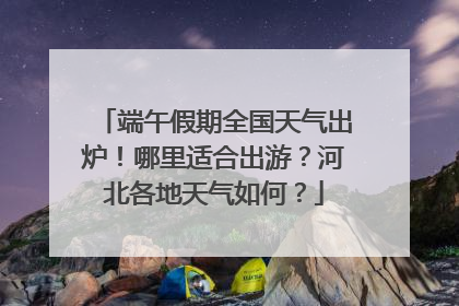 端午假期全国天气出炉！哪里适合出游？河北各地天气如何？