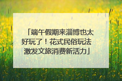 端午假期来淄博也太好玩了！花式民俗玩法激发文旅消费新活力