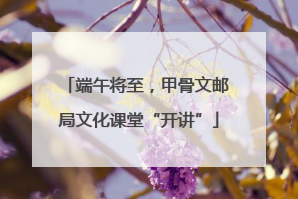 端午将至，甲骨文邮局文化课堂“开讲”