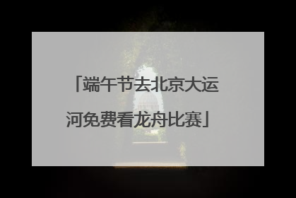 端午节去北京大运河免费看龙舟比赛