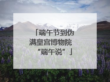 端午节到伪满皇宫博物院“端午说”