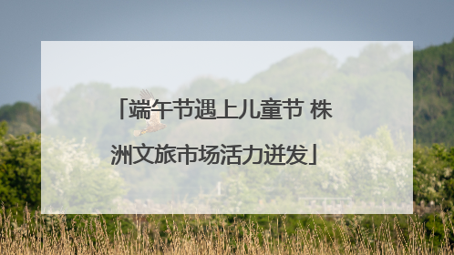端午节遇上儿童节 株洲文旅市场活力迸发