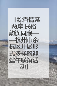 粽香情系两岸 民俗韵连同胞——杭州市余杭区开展形式多样的迎端午联谊活动