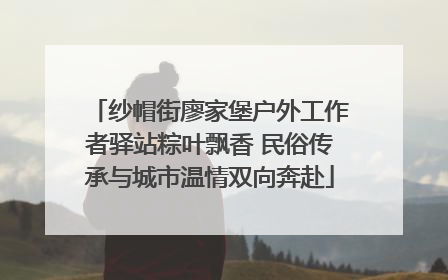 纱帽街廖家堡户外工作者驿站粽叶飘香 民俗传承与城市温情双向奔赴