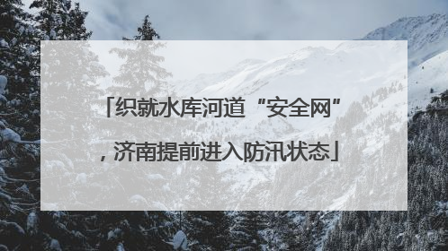 织就水库河道“安全网”，济南提前进入防汛状态