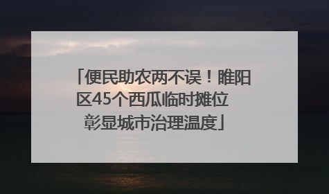 便民助农两不误！睢阳区45个西瓜临时摊位 彰显城市治理温度