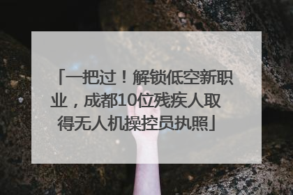 一把过！解锁低空新职业，成都10位残疾人取得无人机操控员执照