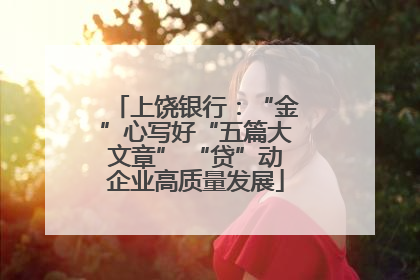上饶银行：“金”心写好“五篇大文章” “贷”动企业高质量发展