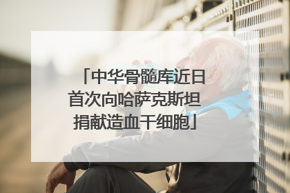 中华骨髓库近日首次向哈萨克斯坦捐献造血干细胞