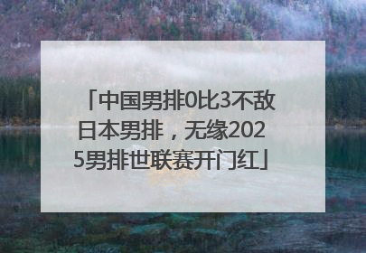 中国男排0比3不敌日本男排，无缘2025男排世联赛开门红