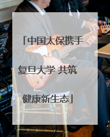 中国太保携手复旦大学 共筑健康新生态