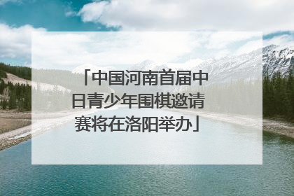 中国河南首届中日青少年围棋邀请赛将在洛阳举办