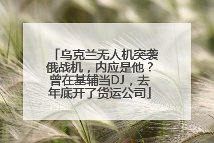 乌克兰无人机突袭俄战机，内应是他？曾在基辅当DJ，去年底开了货运公司