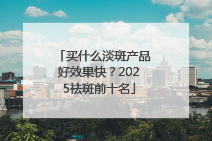 买什么淡斑产品好效果快？2025祛斑前十名