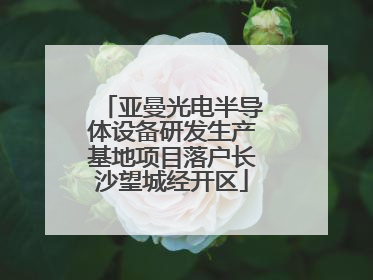 亚曼光电半导体设备研发生产基地项目落户长沙望城经开区