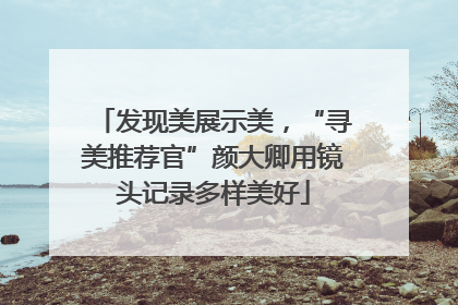 发现美展示美，“寻美推荐官”颜大卿用镜头记录多样美好