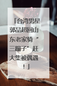 台湾男星郭品超回山东老家骑“三蹦子”赶大集被偶遇！