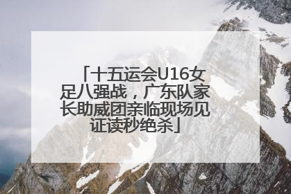 十五运会U16女足八强战，广东队家长助威团亲临现场见证读秒绝杀