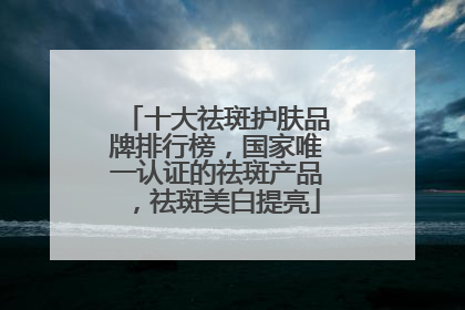 十大祛斑护肤品牌排行榜，国家唯一认证的祛斑产品，祛斑美白提亮