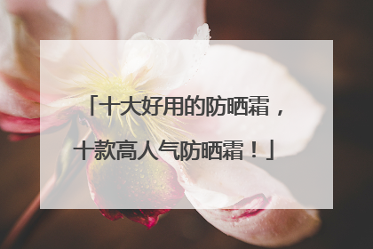 十大好用的防晒霜，十款高人气防晒霜！