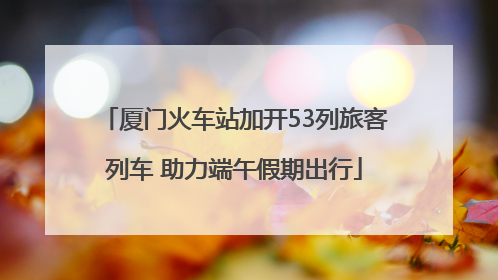 厦门火车站加开53列旅客列车 助力端午假期出行